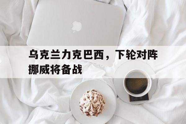 关于乌克兰力克巴西,下轮对阵挪威将备战的信息