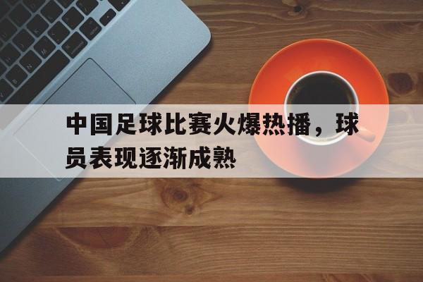 中国足球比赛火爆热播，球员表现逐渐成熟