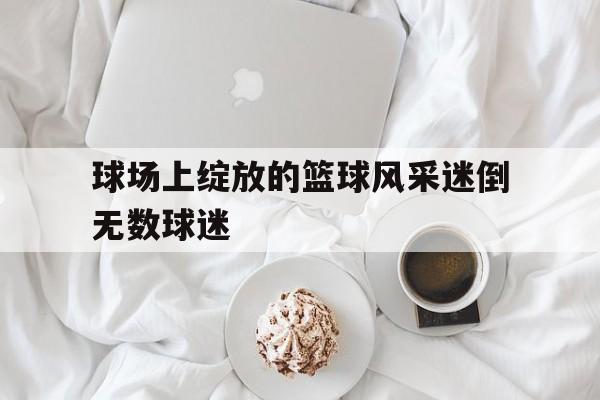 包含球场上绽放的篮球风采迷倒无数球迷的词条