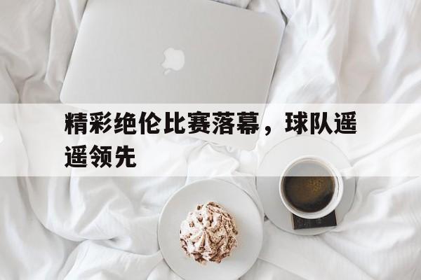 精彩绝伦比赛落幕，球队遥遥领先