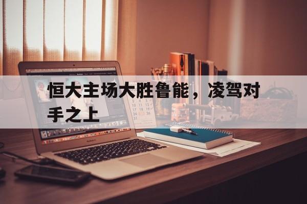 恒大主场大胜鲁能，凌驾对手之上的简单介绍