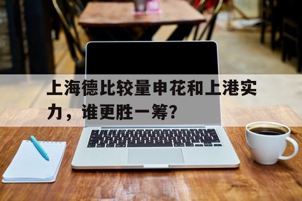 关于上海德比较量申花和上港实力，谁更胜一筹？的信息