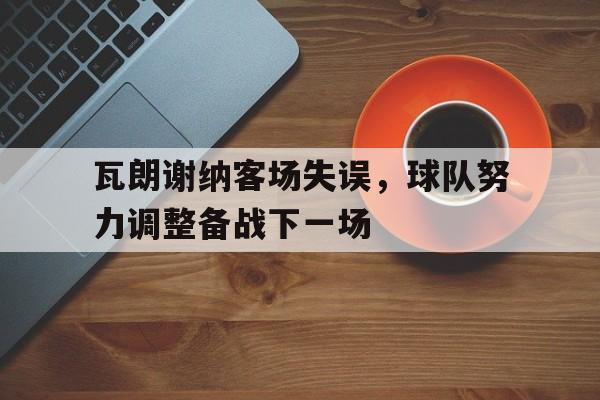 关于瓦朗谢纳客场失误，球队努力调整备战下一场的信息