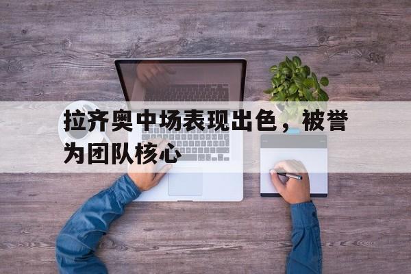 拉齐奥中场表现出色，被誉为团队核心的简单介绍